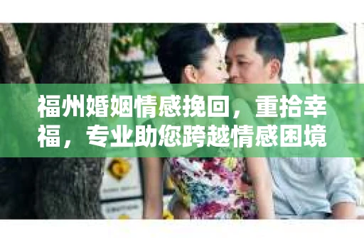 福州婚姻情感挽回，重拾幸福，专业助您跨越情感困境