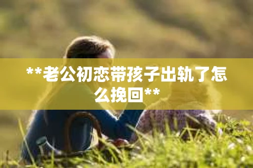 **老公初恋带孩子出轨了怎么挽回**
