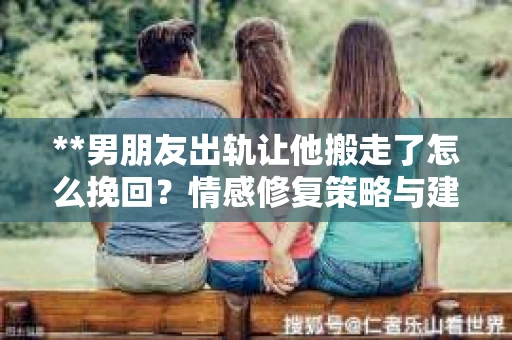 **男朋友出轨让他搬走了怎么挽回？情感修复策略与建议**