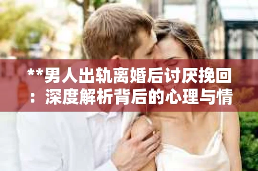 **男人出轨离婚后讨厌挽回：深度解析背后的心理与情感纠葛**