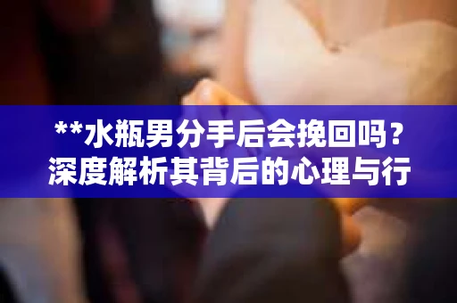 **水瓶男分手后会挽回吗？深度解析其背后的心理与行为模式**