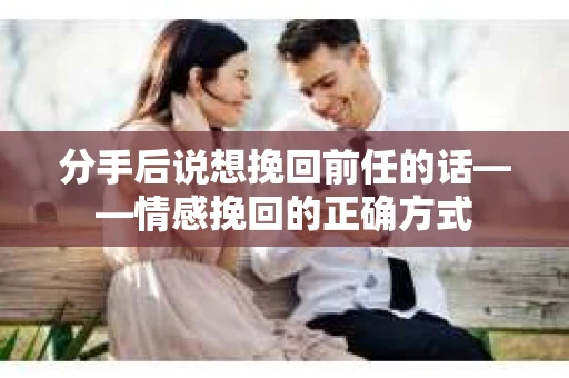 分手后说想挽回前任的话——情感挽回的正确方式