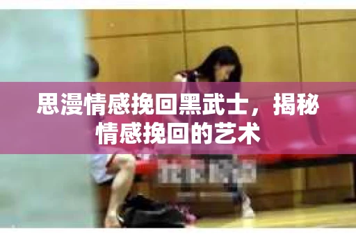 思漫情感挽回黑武士,揭秘情感挽回的艺术 思漫情感挽回黑武士,揭秘情感挽回的艺术