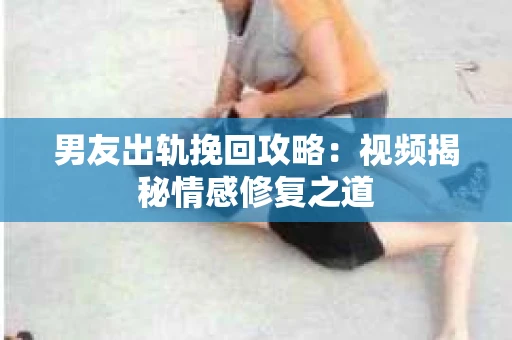 男友出轨挽回攻略：视频揭秘情感修复之道