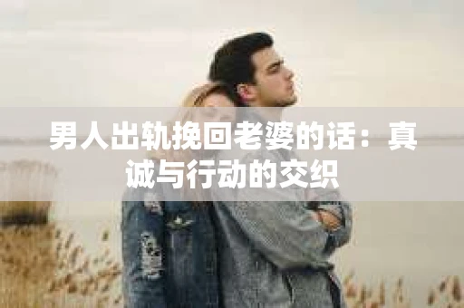 男人出轨挽回老婆的话：真诚与行动的交织