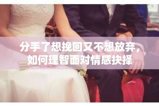 分手了想挽回又不想放弃，如何理智面对情感抉择