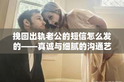 挽回出轨老公的短信怎么发的——真诚与细腻的沟通艺术