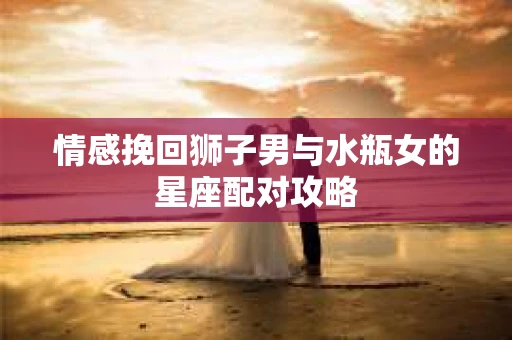 情感挽回狮子男与水瓶女的星座配对攻略