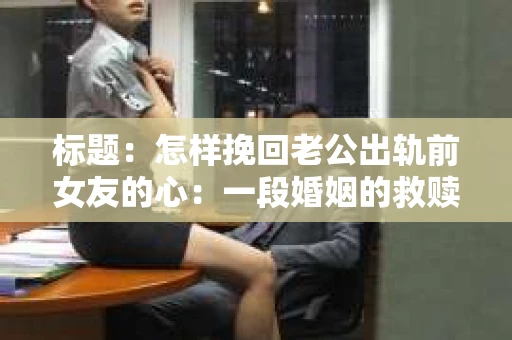 标题：怎样挽回老公出轨前女友的心：一段婚姻的救赎之路