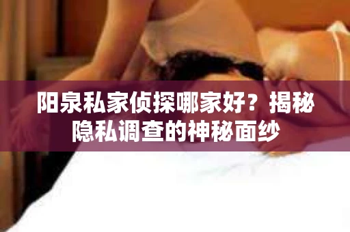 阳泉私家侦探哪家好？揭秘隐私调查的神秘面纱