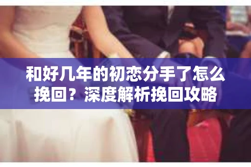 和好几年的初恋分手了怎么挽回？深度解析挽回攻略