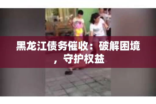黑龙江债务催收：破解困境，守护权益