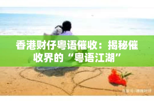 香港财仔粤语催收：揭秘催收界的“粤语江湖”