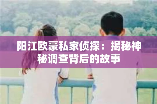 阳江欧豪私家侦探：揭秘神秘调查背后的故事