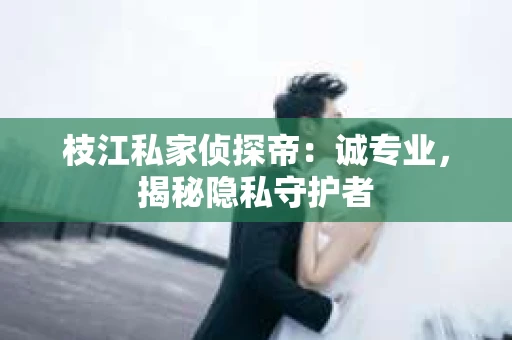 枝江私家侦探帝：诚专业，揭秘隐私守护者