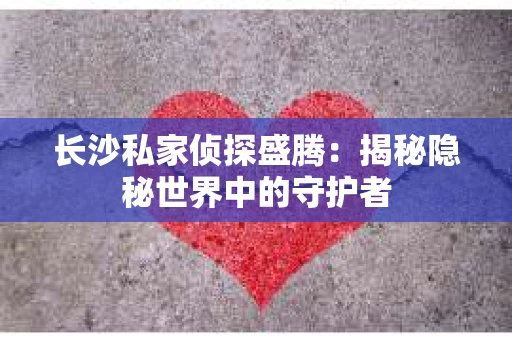 长沙私家侦探盛腾：揭秘隐秘世界中的守护者