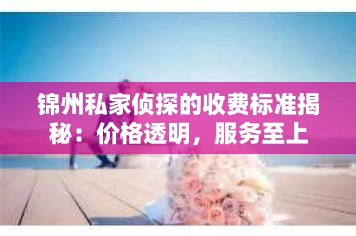 锦州私家侦探的收费标准揭秘：价格透明，服务至上