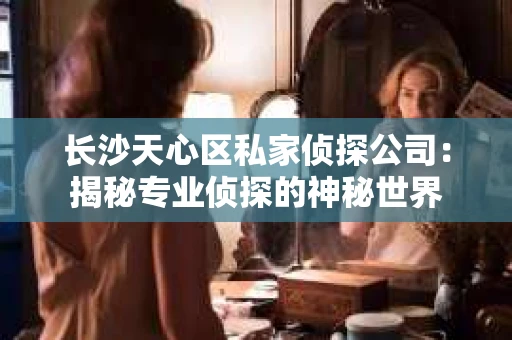 长沙天心区私家侦探公司：揭秘专业侦探的神秘世界