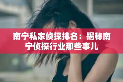 南宁私家侦探排名：揭秘南宁侦探行业那些事儿