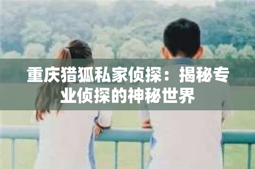重庆猎狐私家侦探：揭秘专业侦探的神秘世界