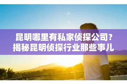 昆明哪里有私家侦探公司？揭秘昆明侦探行业那些事儿