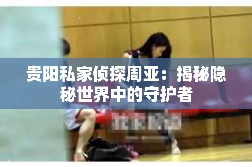 贵阳私家侦探周亚：揭秘隐秘世界中的守护者