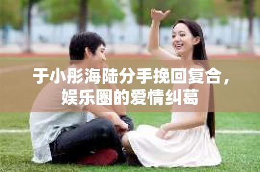 于小彤海陆分手挽回复合，娱乐圈的爱情纠葛