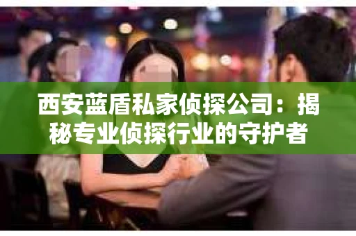 西安蓝盾私家侦探公司：揭秘专业侦探行业的守护者