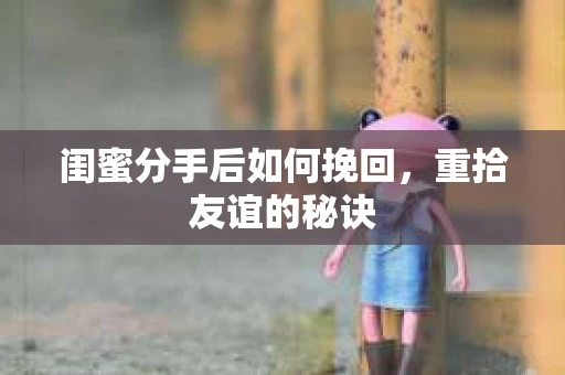 闺蜜分手后如何挽回，重拾友谊的秘诀