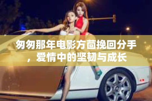 匆匆那年电影方茴挽回分手，爱情中的坚韧与成长