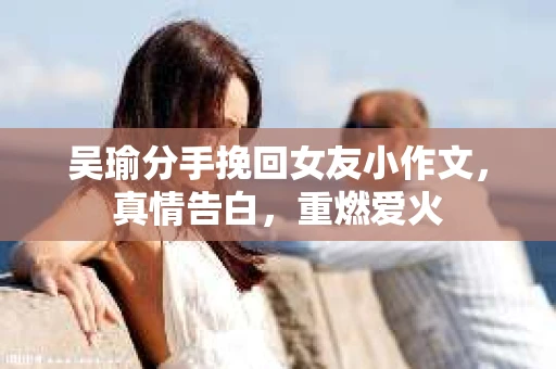 吴瑜分手挽回女友小作文,真情告白,重燃爱火 吴瑜分手挽回女友小作文,真情告白,重燃爱火