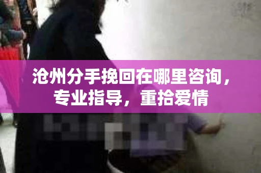沧州分手挽回在哪里咨询，专业指导，重拾爱情