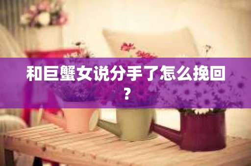 和巨蟹女说分手了怎么挽回? 和巨蟹女说分手了怎么挽回?