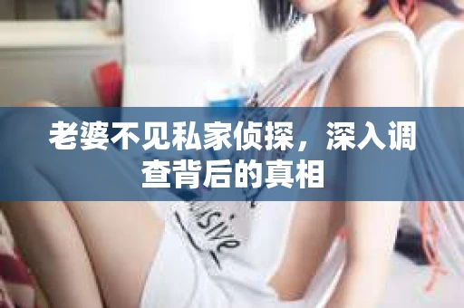 老婆不见私家侦探，深入调查背后的真相